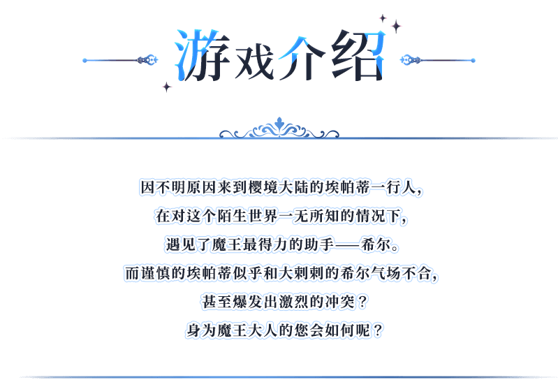 游戏介绍, 因不明原因来到樱境大陆的埃帕蒂一行人，在对这个陌生世界一无所知的情况下，遇见了魔王最得力的助手——希尔。而谨慎的埃帕蒂似乎和大剌剌的希尔气场不合，甚至爆发出激烈的冲突？身为魔王大人的您会如何呢？