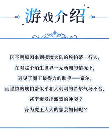 游戏介绍, 因不明原因来到樱境大陆的埃帕蒂一行人，在对这个陌生世界一无所知的情况下，遇见了魔王最得力的助手——希尔。而谨慎的埃帕蒂似乎和大剌剌的希尔气场不合，甚至爆发出激烈的冲突？身为魔王大人的您会如何呢？