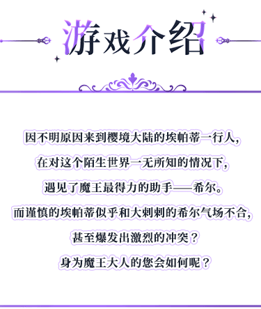 游戏介绍, 因不明原因来到樱境大陆的埃帕蒂一行人，在对这个陌生世界一无所知的情况下，遇见了魔王最得力的助手——希尔。而谨慎的埃帕蒂似乎和大剌剌的希尔气场不合，甚至爆发出激烈的冲突？身为魔王大人的您会如何呢？