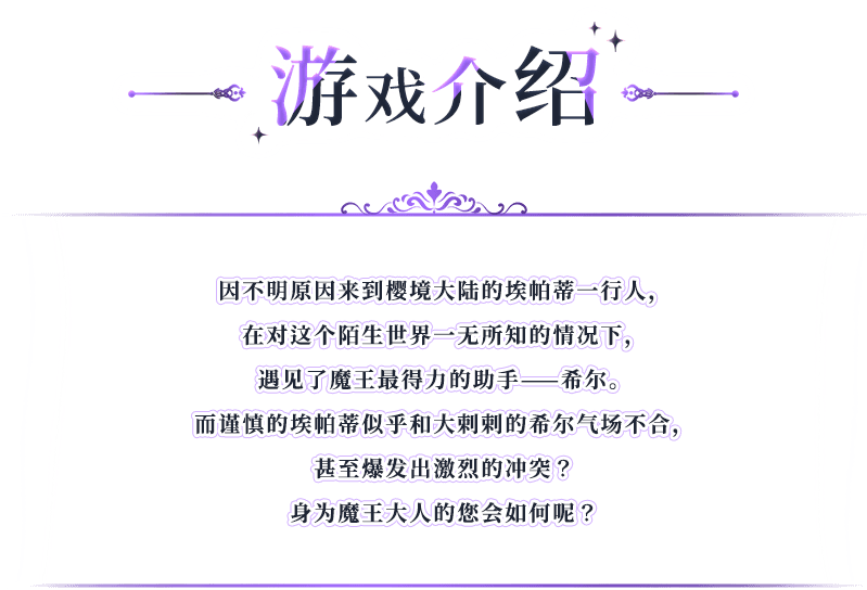 游戏介绍, 因不明原因来到樱境大陆的埃帕蒂一行人，在对这个陌生世界一无所知的情况下，遇见了魔王最得力的助手——希尔。而谨慎的埃帕蒂似乎和大剌剌的希尔气场不合，甚至爆发出激烈的冲突？身为魔王大人的您会如何呢？