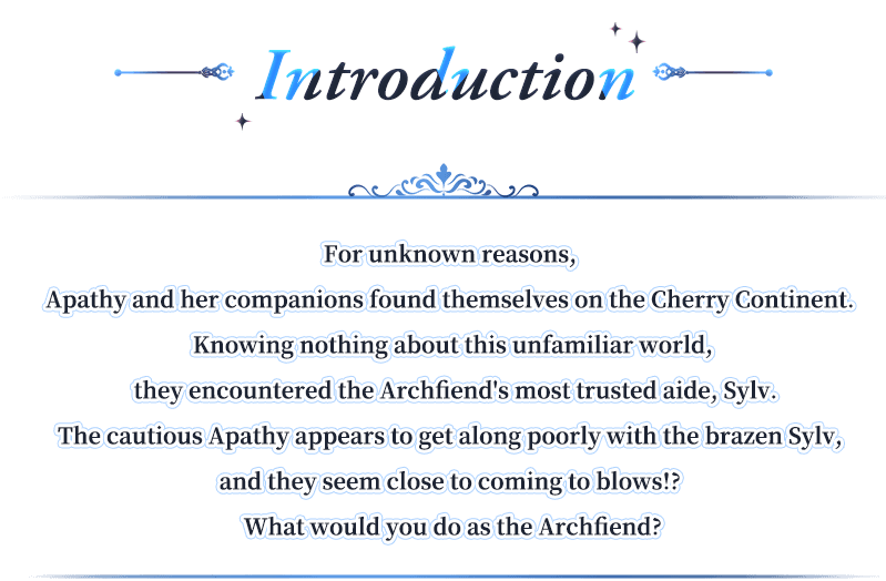 Introduction, For unknown reasons, Apathy and her companions found themselves on the Cherry Continent. Knowing nothing about this unfamiliar world, they encountered the Archfiend's most trusted aide, Sylv.The cautious Apathy appears to get along poorly with the brazen Sylv, and they seem close to coming to blows!? What would you do as the Archfiend?