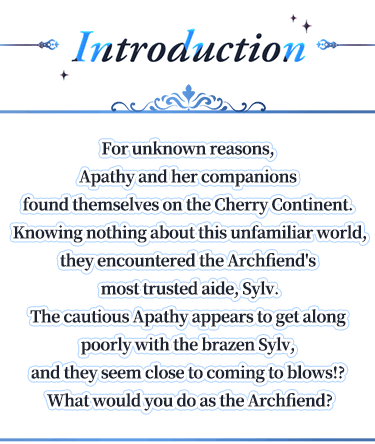 Introduction, For unknown reasons, Apathy and her companions found themselves on the Cherry Continent. Knowing nothing about this unfamiliar world, they encountered the Archfiend's most trusted aide, Sylv.The cautious Apathy appears to get along poorly with the brazen Sylv, and they seem close to coming to blows!? What would you do as the Archfiend?