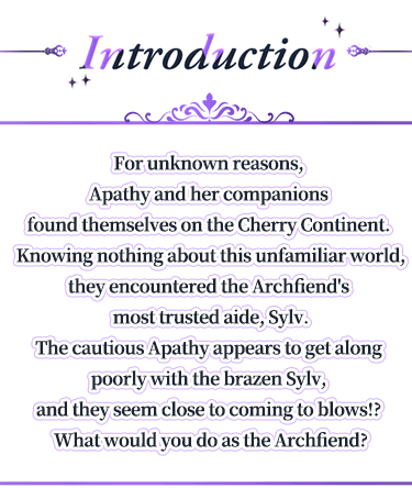 Introduction, For unknown reasons, Apathy and her companions found themselves on the Cherry Continent. Knowing nothing about this unfamiliar world, they encountered the Archfiend's most trusted aide, Sylv.The cautious Apathy appears to get along poorly with the brazen Sylv, and they seem close to coming to blows!? What would you do as the Archfiend?