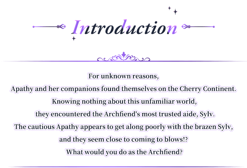 Introduction, For unknown reasons, Apathy and her companions found themselves on the Cherry Continent. Knowing nothing about this unfamiliar world, they encountered the Archfiend's most trusted aide, Sylv.The cautious Apathy appears to get along poorly with the brazen Sylv, and they seem close to coming to blows!? What would you do as the Archfiend?