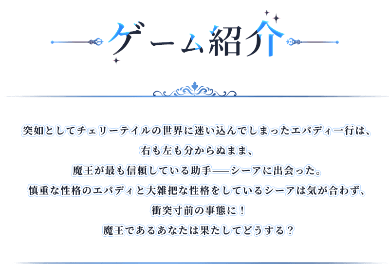 ゲーム紹介, 突如としてチェリーテイルの世界に迷い込んでしまったエパディ一行は、右も左も分からぬまま、魔王が最も信頼している助手——シーアに出会った。慎重な性格のエパディと大雑把な性格をしているシーアは気が合わず、衝突寸前の事態に！魔王であるあなたは果たしてどうする？