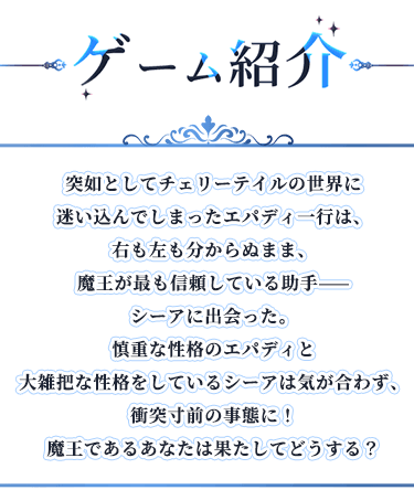ゲーム紹介, 突如としてチェリーテイルの世界に迷い込んでしまったエパディ一行は、右も左も分からぬまま、魔王が最も信頼している助手——シーアに出会った。慎重な性格のエパディと大雑把な性格をしているシーアは気が合わず、衝突寸前の事態に！魔王であるあなたは果たしてどうする？