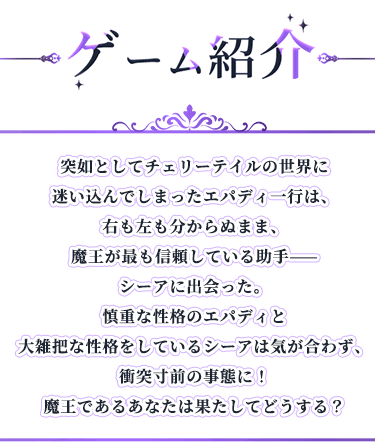 ゲーム紹介, 突如としてチェリーテイルの世界に迷い込んでしまったエパディ一行は、右も左も分からぬまま、魔王が最も信頼している助手——シーアに出会った。慎重な性格のエパディと大雑把な性格をしているシーアは気が合わず、衝突寸前の事態に！魔王であるあなたは果たしてどうする？