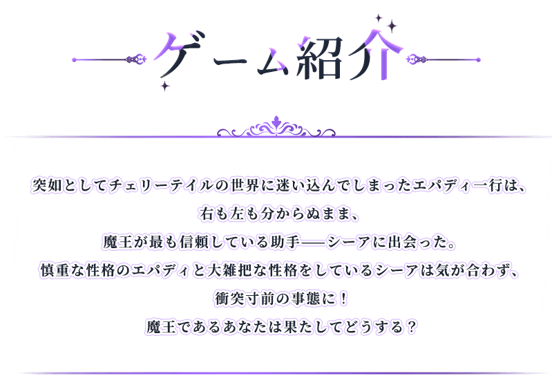 ゲーム紹介, 突如としてチェリーテイルの世界に迷い込んでしまったエパディ一行は、右も左も分からぬまま、魔王が最も信頼している助手——シーアに出会った。慎重な性格のエパディと大雑把な性格をしているシーアは気が合わず、衝突寸前の事態に！魔王であるあなたは果たしてどうする？