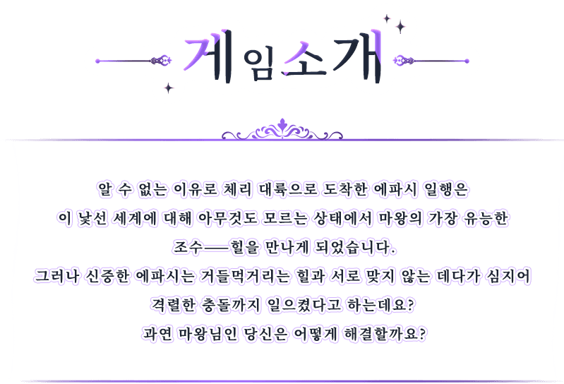 게임 소개, 알 수 없는 이유로 체리 대륙으로 도착한 에파시 일행은 이 낯선 세계에 대해 아무것도 모르는 상태에서 마왕의 가장 유능한 조수——힐을 만나게 되었습니다.그러나 신중한 에파시는 거들먹거리는 힐과 서로 맞지 않는 데다가 심지어 격렬한 충돌까지 일으켰다고 하는데요? 과연 마왕님인 당신은 어떻게 해결할까요?